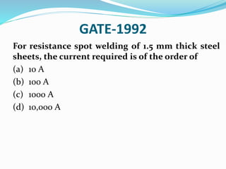 GATE-1992
For resistance spot welding of 1.5 mm thick steel
sheets, the current required is of the order of
(a) 10 A
(b) 100 A
(c) 1000 A
(d) 10,000 A
 