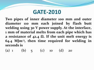 GATE-2010
Two pipes of inner diameter 100 mm and outer
diameter 110 mm each joined by flash butt
welding using 30 V power supply. At the interface,
1 mm of material melts from each pipe which has
a resistance of 42.4 Ω. If the unit melt energy is
64.4 MJm-3, then time required for welding in
seconds is
(a) 1 (b) 5 (c) 10 (d) 20
 