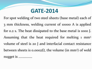 GATE-2014
For spot welding of two steel sheets (base metal) each of
3 mm thickness, welding current of 10000 A is applied
for 0.2 s. The heat dissipated to the base metal is 1000 J.
Assuming that the heat required for melting 1 mm3
volume of steel is 20 J and interfacial contact resistance
between sheets is 0.0002Ω, the volume (in mm3) of weld
nugget is …………….
 