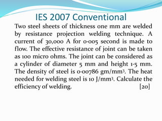 IES 2007 Conventional
Two steel sheets of thickness one mm are welded
by resistance projection welding technique. A
current of 30,000 A for 0·005 second is made to
flow. The effective resistance of joint can be taken
as 100 micro ohms. The joint can be considered as
a cylinder of diameter 5 mm and height 1·5 mm.
The density of steel is 0·00786 gm/mm3. The heat
needed for welding steel is 10 J/mm3. Calculate the
efficiency of welding. [20]
 