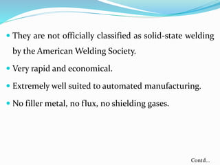  They are not officially classified as solid-state welding
by the American Welding Society.
 Very rapid and economical.
 Extremely well suited to automated manufacturing.
 No filler metal, no flux, no shielding gases.
Contd…
 