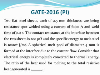 GATE-2016 (PI)
Two flat steel sheets, each of 2.5 mm thickness, are being
resistance spot welded using a current of 6000 A and weld
time of 0.2 s. The contact resistance at the interface between
the two sheets is 200 μΩ and the specific energy to melt steel
is 10×109 J/m3. A spherical melt pool of diameter 4 mm is
formed at the interface due to the current flow. Consider that
electrical energy is completely converted to thermal energy.
The ratio of the heat used for melting to the total resistive
heat generated is ______.
 