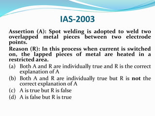 IAS-2003
Assertion (A): Spot welding is adopted to weld two
overlapped metal pieces between two electrode
points.
Reason (R): In this process when current is switched
on, the lapped pieces of metal are heated in a
restricted area.
(a) Both A and R are individually true and R is the correct
explanation of A
(b) Both A and R are individually true but R is not the
correct explanation of A
(c) A is true but R is false
(d) A is false but R is true
 
