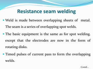 Resistance seam welding
 Weld is made between overlapping sheets of metal.
The seam is a series of overlapping spot welds.
 The basic equipment is the same as for spot welding.
except that the electrodes are now in the form of
rotating disks.
 Timed pulses of current pass to form the overlapping
welds.
Contd…
 