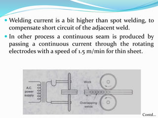 Welding current is a bit higher than spot welding, to
compensate short circuit of the adjacent weld.
 In other process a continuous seam is produced by
passing a continuous current through the rotating
electrodes with a speed of 1.5 m/min for thin sheet.
Contd…
 