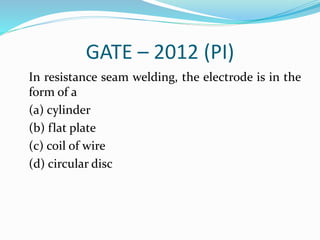 GATE – 2012 (PI)
In resistance seam welding, the electrode is in the
form of a
(a) cylinder
(b) flat plate
(c) coil of wire
(d) circular disc
 