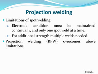 Projection welding
 Limitations of spot welding.
1. Electrode condition must be maintained
continually, and only one spot weld at a time.
2. For additional strength multiple welds needed.
 Projection welding (RPW) overcomes above
limitations.
Contd…
 
