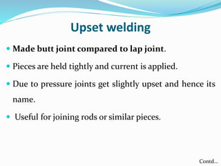 Upset welding
 Made butt joint compared to lap joint.
 Pieces are held tightly and current is applied.
 Due to pressure joints get slightly upset and hence its
name.
 Useful for joining rods or similar pieces.
Contd…
 