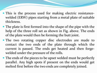  This is the process used for making electric resistance-
welded (ERW) pipes starting from a metal plate of suitable
thickness.
 The plate is first formed into the shape of the pipe with the
help of the three roll set as shown in Fig. above. The ends
of the plate would then be forming the butt joint.
 The two rotating copper disc electrodes are made to
contact the two ends of the plate through which the
current is passed. The ends get heated and then forge-
welded under the pressure of the rolls.
 The ends of the pieces to be upset welded must be perfectly
parallel. Any high spots if present on the ends would get
melted first before the two ends are completely joined.
 