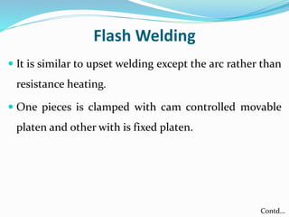 Flash Welding
 It is similar to upset welding except the arc rather than
resistance heating.
 One pieces is clamped with cam controlled movable
platen and other with is fixed platen.
Contd…
 