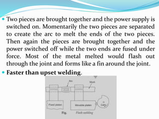  Two pieces are brought together and the power supply is
switched on. Momentarily the two pieces are separated
to create the arc to melt the ends of the two pieces.
Then again the pieces are brought together and the
power switched off while the two ends are fused under
force. Most of the metal melted would flash out
through the joint and forms like a fin around the joint.
 Faster than upset welding.
 
