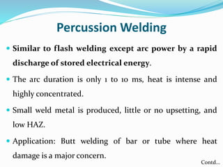 Percussion Welding
 Similar to flash welding except arc power by a rapid
discharge of stored electrical energy.
 The arc duration is only 1 to 10 ms, heat is intense and
highly concentrated.
 Small weld metal is produced, little or no upsetting, and
low HAZ.
 Application: Butt welding of bar or tube where heat
damage is a major concern.
Contd…
 