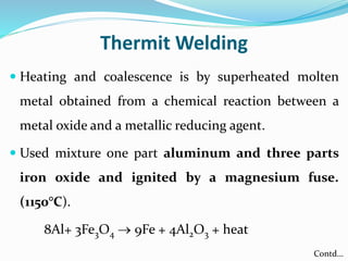 Thermit Welding
 Heating and coalescence is by superheated molten
metal obtained from a chemical reaction between a
metal oxide and a metallic reducing agent.
 Used mixture one part aluminum and three parts
iron oxide and ignited by a magnesium fuse.
(1150°C).
8Al+ 3Fe3O4  9Fe + 4Al2O3 + heat
Contd…
 