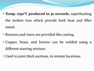  Temp. 2750°C produced in 30 seconds, superheating
the molten iron which provide both heat and filler
metal.
 Runners and risers are provided like casting.
 Copper, brass, and bronze can be welded using a
different starting mixture.
 Used to joint thick sections, in remote locations.
 