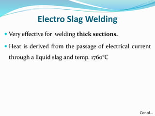 Electro Slag Welding
 Very effective for welding thick sections.
 Heat is derived from the passage of electrical current
through a liquid slag and temp. 1760°C
Contd…
 