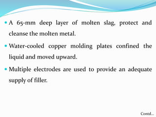  A 65-mm deep layer of molten slag, protect and
cleanse the molten metal.
 Water-cooled copper molding plates confined the
liquid and moved upward.
 Multiple electrodes are used to provide an adequate
supply of filler.
Contd…
 