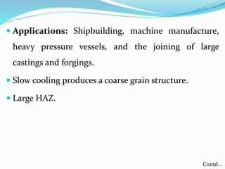  Applications: Shipbuilding, machine manufacture,
heavy pressure vessels, and the joining of large
castings and forgings.
 Slow cooling produces a coarse grain structure.
 Large HAZ.
Contd…
 