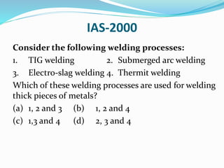 IAS-2000
Consider the following welding processes:
1. TIG welding 2. Submerged arc welding
3. Electro-slag welding 4. Thermit welding
Which of these welding processes are used for welding
thick pieces of metals?
(a) 1, 2 and 3 (b) 1, 2 and 4
(c) 1,3 and 4 (d) 2, 3 and 4
 