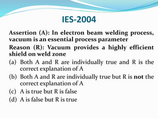 IES-2004
Assertion (A): In electron beam welding process,
vacuum is an essential process parameter
Reason (R): Vacuum provides a highly efficient
shield on weld zone
(a) Both A and R are individually true and R is the
correct explanation of A
(b) Both A and R are individually true but R is not the
correct explanation of A
(c) A is true but R is false
(d) A is false but R is true
 