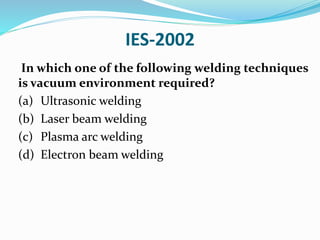 IES-2002
In which one of the following welding techniques
is vacuum environment required?
(a) Ultrasonic welding
(b) Laser beam welding
(c) Plasma arc welding
(d) Electron beam welding
 