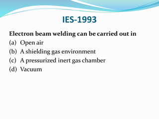 IES-1993
Electron beam welding can be carried out in
(a) Open air
(b) A shielding gas environment
(c) A pressurized inert gas chamber
(d) Vacuum
 