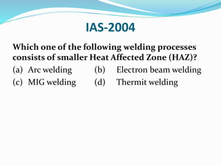 IAS-2004
Which one of the following welding processes
consists of smaller Heat Affected Zone (HAZ)?
(a) Arc welding (b) Electron beam welding
(c) MIG welding (d) Thermit welding
 