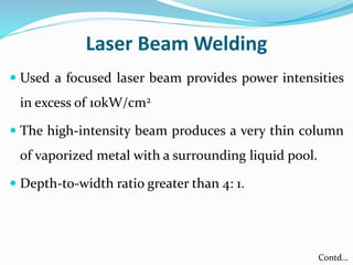 Laser Beam Welding
 Used a focused laser beam provides power intensities
in excess of 10kW/cm2
 The high-intensity beam produces a very thin column
of vaporized metal with a surrounding liquid pool.
 Depth-to-width ratio greater than 4: 1.
Contd…
 