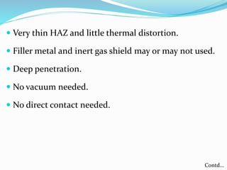  Very thin HAZ and little thermal distortion.
 Filler metal and inert gas shield may or may not used.
 Deep penetration.
 No vacuum needed.
 No direct contact needed.
Contd…
 