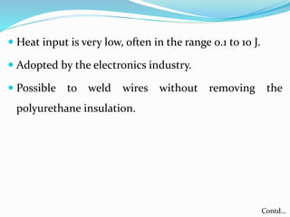  Heat input is very low, often in the range 0.1 to 10 J.
 Adopted by the electronics industry.
 Possible to weld wires without removing the
polyurethane insulation.
Contd…
 