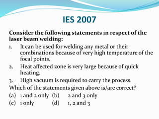 IES 2007
Consider the following statements in respect of the
laser beam welding:
1. It can be used for welding any metal or their
combinations because of very high temperature of the
focal points.
2. Heat affected zone is very large because of quick
heating.
3. High vacuum is required to carry the process.
Which of the statements given above is/are correct?
(a) 1 and 2 only (b) 2 and 3 only
(c) 1 only (d) 1, 2 and 3
 