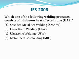 IES-2006
Which one of the following welding processes
consists of minimum heat affected zone (HAZ)?
(a) Shielded Metal Arc Welding (SMA W)
(b) Laser Beam Welding (LBW)
(c) Ultrasonic Welding (USW)
(d) Metal Inert Gas Welding (MIG)
 