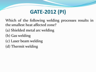 GATE-2012 (PI)
Which of the following welding processes results in
the smallest heat affected zone?
(a) Shielded metal arc welding
(b) Gas welding
(c) Laser beam welding
(d) Thermit welding
 