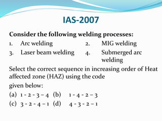 IAS-2007
Consider the following welding processes:
1. Arc welding 2. MIG welding
3. Laser beam welding 4. Submerged arc
welding
Select the correct sequence in increasing order of Heat
affected zone (HAZ) using the code
given below:
(a) 1 - 2 - 3 – 4 (b) 1 - 4 - 2 – 3
(c) 3 - 2 - 4 – 1 (d) 4 - 3 - 2 – 1
 