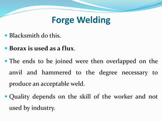 Forge Welding
 Blacksmith do this.
 Borax is used as a flux.
 The ends to be joined were then overlapped on the
anvil and hammered to the degree necessary to
produce an acceptable weld.
 Quality depends on the skill of the worker and not
used by industry.
 