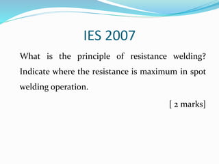 IES 2007
What is the principle of resistance welding?
Indicate where the resistance is maximum in spot
welding operation.
[ 2 marks]
 