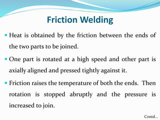 Friction Welding
 Heat is obtained by the friction between the ends of
the two parts to be joined.
 One part is rotated at a high speed and other part is
axially aligned and pressed tightly against it.
 Friction raises the temperature of both the ends. Then
rotation is stopped abruptly and the pressure is
increased to join.
Contd…
 