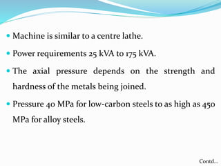  Machine is similar to a centre lathe.
 Power requirements 25 kVA to 175 kVA.
 The axial pressure depends on the strength and
hardness of the metals being joined.
 Pressure 40 MPa for low-carbon steels to as high as 450
MPa for alloy steels.
Contd…
 