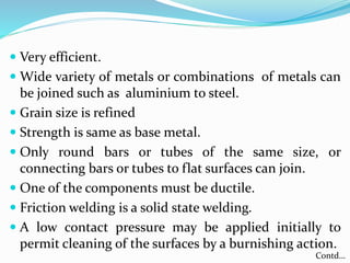  Very efficient.
 Wide variety of metals or combinations of metals can
be joined such as aluminium to steel.
 Grain size is refined
 Strength is same as base metal.
 Only round bars or tubes of the same size, or
connecting bars or tubes to flat surfaces can join.
 One of the components must be ductile.
 Friction welding is a solid state welding.
 A low contact pressure may be applied initially to
permit cleaning of the surfaces by a burnishing action.
Contd…
 