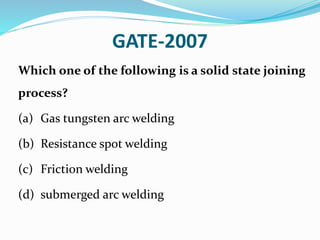 GATE-2007
Which one of the following is a solid state joining
process?
(a) Gas tungsten arc welding
(b) Resistance spot welding
(c) Friction welding
(d) submerged arc welding
 