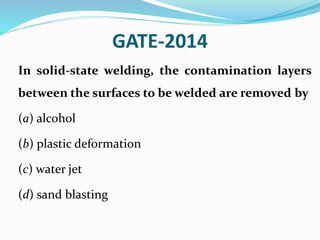 GATE-2014
In solid-state welding, the contamination layers
between the surfaces to be welded are removed by
(a) alcohol
(b) plastic deformation
(c) water jet
(d) sand blasting
 