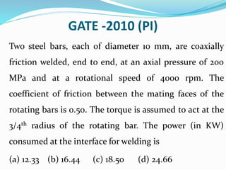 GATE -2010 (PI)
Two steel bars, each of diameter 10 mm, are coaxially
friction welded, end to end, at an axial pressure of 200
MPa and at a rotational speed of 4000 rpm. The
coefficient of friction between the mating faces of the
rotating bars is 0.50. The torque is assumed to act at the
3/4th radius of the rotating bar. The power (in KW)
consumed at the interface for welding is
(a) 12.33 (b) 16.44 (c) 18.50 (d) 24.66
 