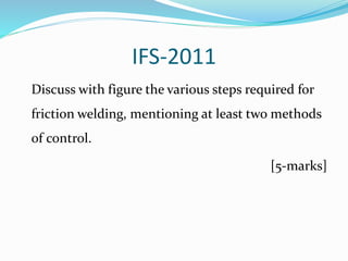 IFS-2011
Discuss with figure the various steps required for
friction welding, mentioning at least two methods
of control.
[5-marks]
 