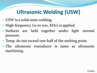 Ultrasonic Welding (USW)
• USW is a solid-state welding.
• High-frequency (10 to 200, KHz) is applied.
• Surfaces are held together under light normal
pressure.
• Temp. do not exceed one-half of the melting point.
• The ultrasonic transducer is same as ultrasonic
machining.
Contd…
 