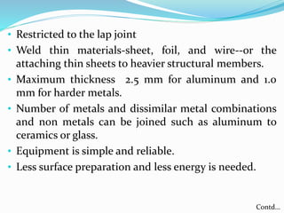 • Restricted to the lap joint
• Weld thin materials-sheet, foil, and wire--or the
attaching thin sheets to heavier structural members.
• Maximum thickness 2.5 mm for aluminum and 1.0
mm for harder metals.
• Number of metals and dissimilar metal combinations
and non metals can be joined such as aluminum to
ceramics or glass.
• Equipment is simple and reliable.
• Less surface preparation and less energy is needed.
Contd…
 