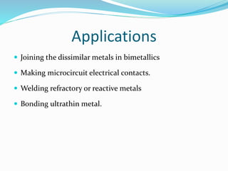 Applications
 Joining the dissimilar metals in bimetallics
 Making microcircuit electrical contacts.
 Welding refractory or reactive metals
 Bonding ultrathin metal.
 