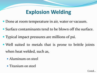 Explosion Welding
 Done at room temperature in air, water or vacuum.
 Surface contaminants tend to be blown off the surface.
 Typical impact pressures are millions of psi.
 Well suited to metals that is prone to brittle joints
when heat welded, such as,
 Aluminum on steel
 Titanium on steel
Contd…
 