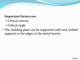 Important factors are,
 Critical velocity
 Critical angle
 The cladding plate can be supported with tack welded
supports at the edges, or the metal inserts.
Contd…
 