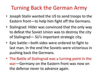 Turning Back the German Army
• Joseph Stalin wanted the US to send troops to the
  Eastern front—to help him fight off the Germans.
• Stalingrad: Hitler was convinced that the only way
  to defeat the Soviet Union was to destroy the city
  of Stalingrad— SU’s important strategic city.
• Epic battle—both sides were ordered to fight to
  last man. In the end the Soviets were victorious in
  pushing back the Germans.
• The Battle of Stalingrad was a turning point in the
  war—Germany on the Eastern front was now on
  the defense never to advance again.
 