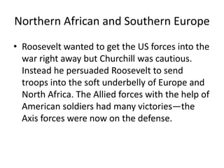 Northern African and Southern Europe
• Roosevelt wanted to get the US forces into the
  war right away but Churchill was cautious.
  Instead he persuaded Roosevelt to send
  troops into the soft underbelly of Europe and
  North Africa. The Allied forces with the help of
  American soldiers had many victories—the
  Axis forces were now on the defense.
 