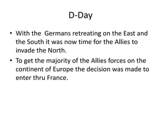 D-Day
• With the Germans retreating on the East and
  the South it was now time for the Allies to
  invade the North.
• To get the majority of the Allies forces on the
  continent of Europe the decision was made to
  enter thru France.
 